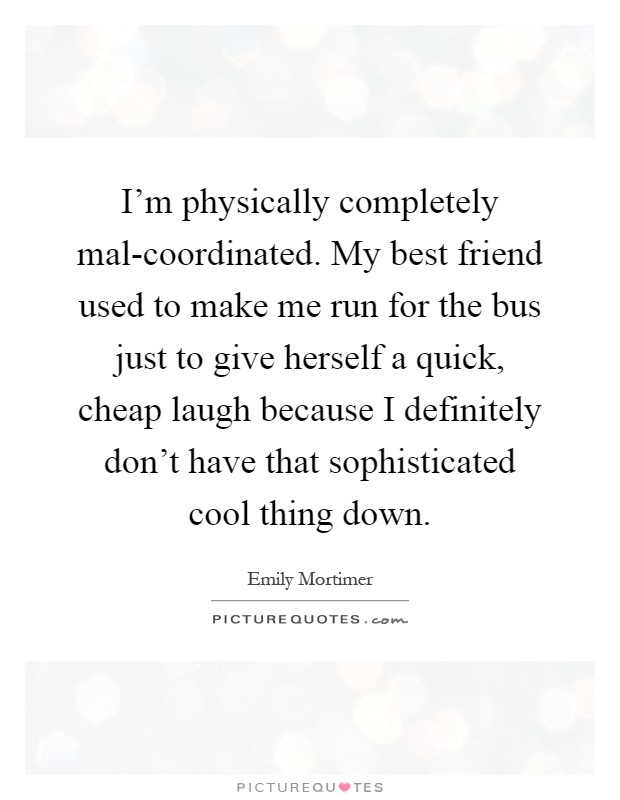 I'm physically completely mal-coordinated. My best friend used to make me run for the bus just to give herself a quick, cheap laugh because I definitely don't have that sophisticated cool thing down Picture Quote #1