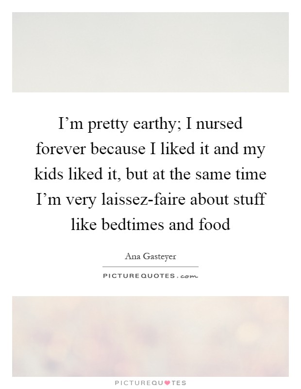 I'm pretty earthy; I nursed forever because I liked it and my kids liked it, but at the same time I'm very laissez-faire about stuff like bedtimes and food Picture Quote #1