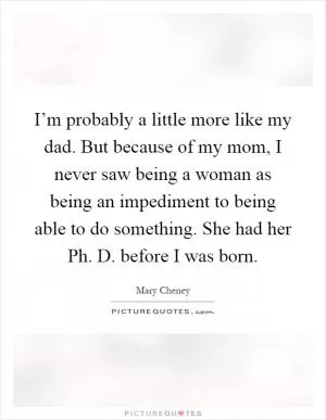 I’m probably a little more like my dad. But because of my mom, I never saw being a woman as being an impediment to being able to do something. She had her Ph. D. before I was born Picture Quote #1