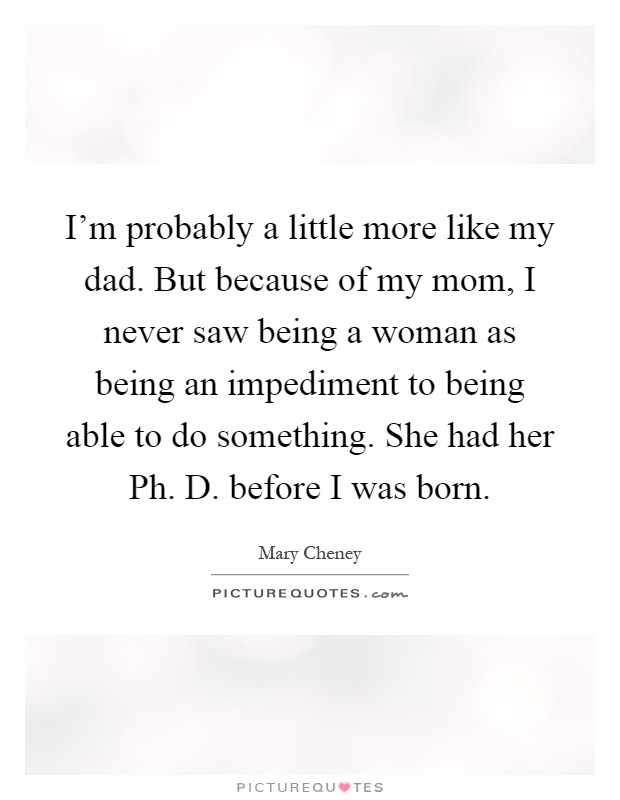 I'm probably a little more like my dad. But because of my mom, I never saw being a woman as being an impediment to being able to do something. She had her Ph. D. before I was born Picture Quote #1