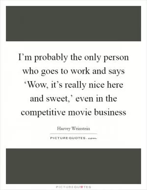 I’m probably the only person who goes to work and says ‘Wow, it’s really nice here and sweet,’ even in the competitive movie business Picture Quote #1