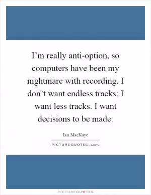 I’m really anti-option, so computers have been my nightmare with recording. I don’t want endless tracks; I want less tracks. I want decisions to be made Picture Quote #1