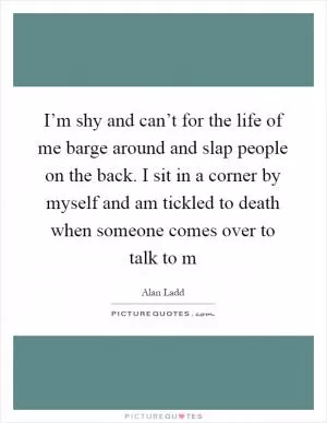 I’m shy and can’t for the life of me barge around and slap people on the back. I sit in a corner by myself and am tickled to death when someone comes over to talk to m Picture Quote #1