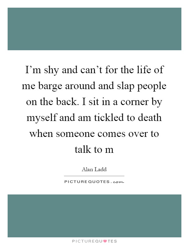 I'm shy and can't for the life of me barge around and slap people on the back. I sit in a corner by myself and am tickled to death when someone comes over to talk to m Picture Quote #1