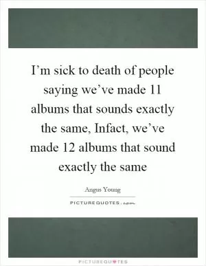 I’m sick to death of people saying we’ve made 11 albums that sounds exactly the same, Infact, we’ve made 12 albums that sound exactly the same Picture Quote #1