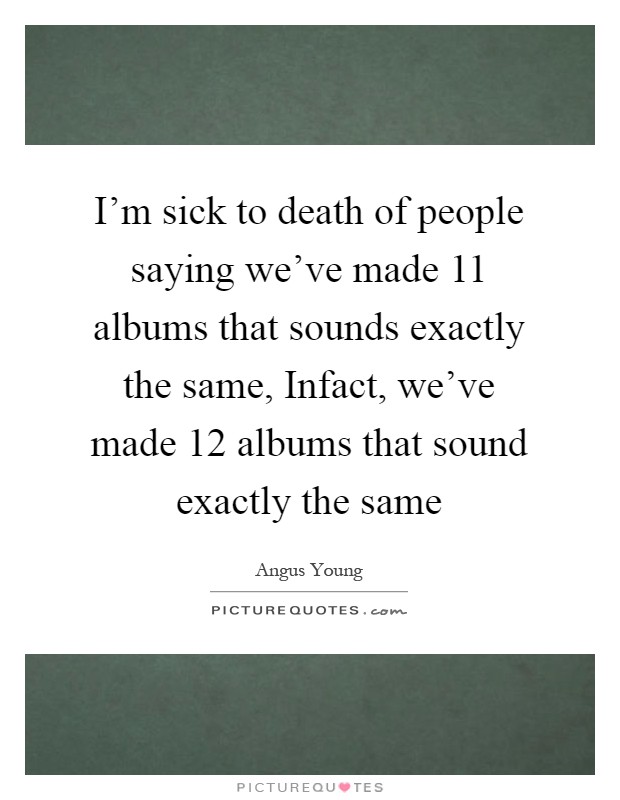I'm sick to death of people saying we've made 11 albums that sounds exactly the same, Infact, we've made 12 albums that sound exactly the same Picture Quote #1