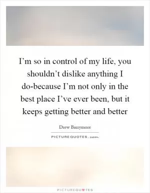 I’m so in control of my life, you shouldn’t dislike anything I do-because I’m not only in the best place I’ve ever been, but it keeps getting better and better Picture Quote #1