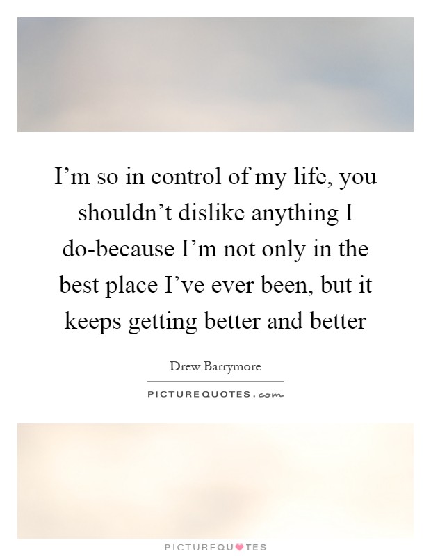 I'm so in control of my life, you shouldn't dislike anything I do-because I'm not only in the best place I've ever been, but it keeps getting better and better Picture Quote #1