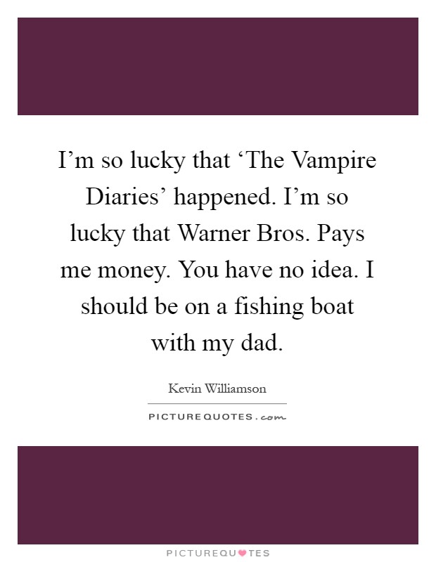 I'm so lucky that ‘The Vampire Diaries' happened. I'm so lucky that Warner Bros. Pays me money. You have no idea. I should be on a fishing boat with my dad Picture Quote #1