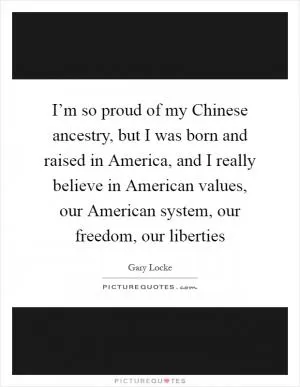 I’m so proud of my Chinese ancestry, but I was born and raised in America, and I really believe in American values, our American system, our freedom, our liberties Picture Quote #1