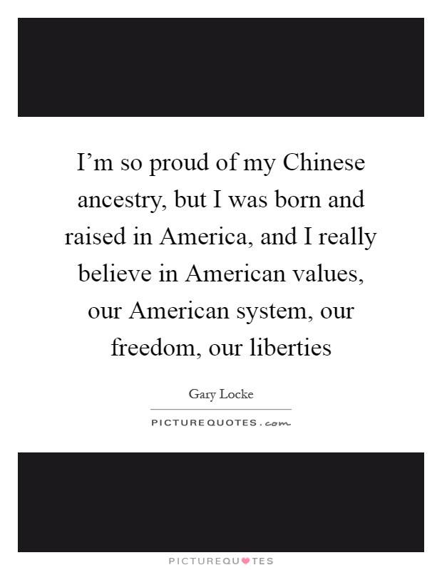 I'm so proud of my Chinese ancestry, but I was born and raised in America, and I really believe in American values, our American system, our freedom, our liberties Picture Quote #1