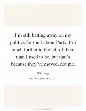 I’m still batting away on my politics for the Labour Party. I’m much further to the left of them than I used to be, but that’s because they’ve moved, not me Picture Quote #1