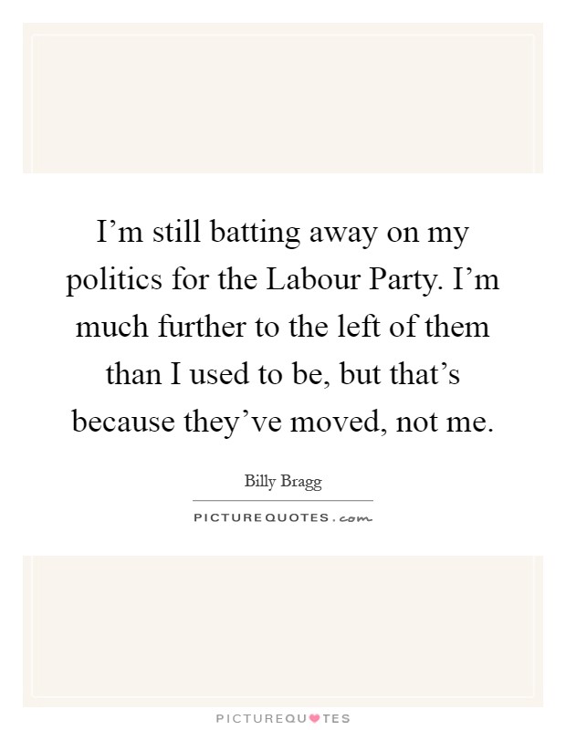 I'm still batting away on my politics for the Labour Party. I'm much further to the left of them than I used to be, but that's because they've moved, not me Picture Quote #1