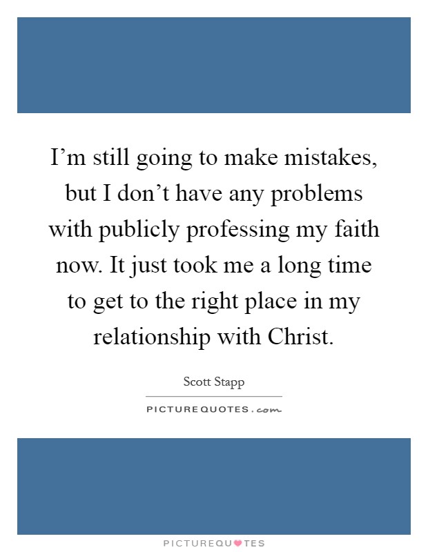 I'm still going to make mistakes, but I don't have any problems with publicly professing my faith now. It just took me a long time to get to the right place in my relationship with Christ Picture Quote #1