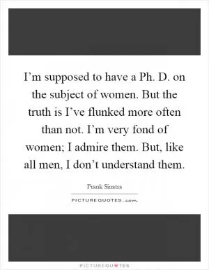 I’m supposed to have a Ph. D. on the subject of women. But the truth is I’ve flunked more often than not. I’m very fond of women; I admire them. But, like all men, I don’t understand them Picture Quote #1