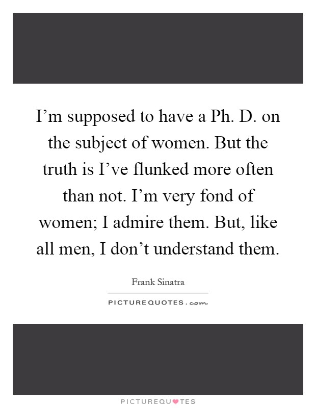 I'm supposed to have a Ph. D. on the subject of women. But the truth is I've flunked more often than not. I'm very fond of women; I admire them. But, like all men, I don't understand them Picture Quote #1