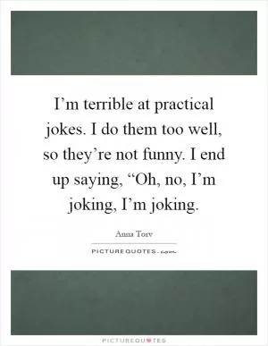 I’m terrible at practical jokes. I do them too well, so they’re not funny. I end up saying, “Oh, no, I’m joking, I’m joking Picture Quote #1