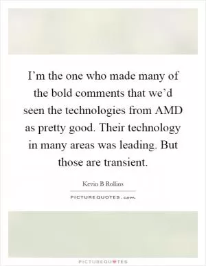 I’m the one who made many of the bold comments that we’d seen the technologies from AMD as pretty good. Their technology in many areas was leading. But those are transient Picture Quote #1