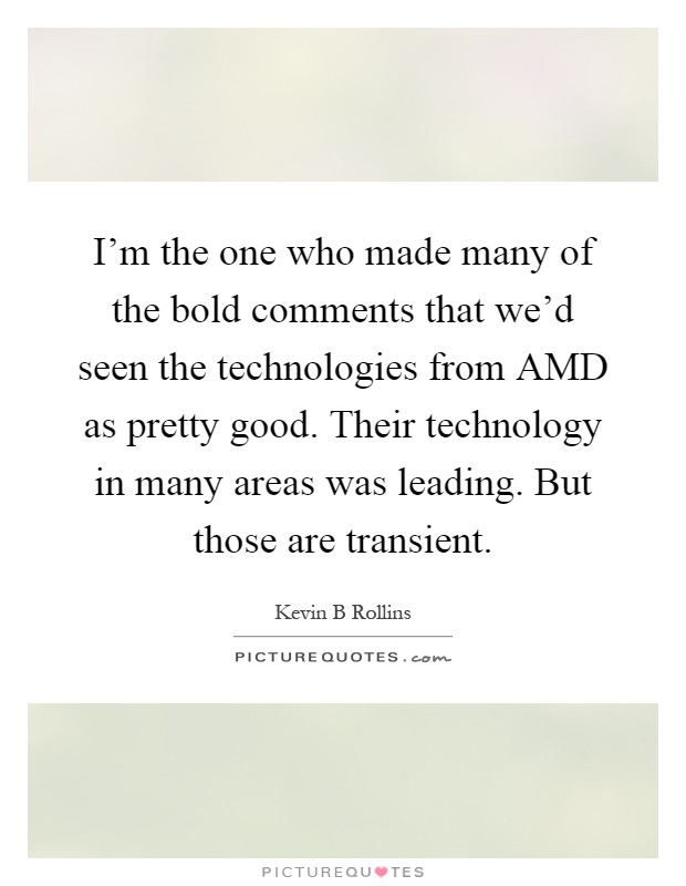 I'm the one who made many of the bold comments that we'd seen the technologies from AMD as pretty good. Their technology in many areas was leading. But those are transient Picture Quote #1