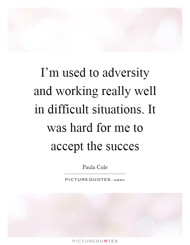 I'm used to adversity and working really well in difficult situations. It was hard for me to accept the succes Picture Quote #1