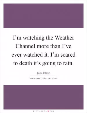I’m watching the Weather Channel more than I’ve ever watched it. I’m scared to death it’s going to rain Picture Quote #1