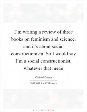 I’m writing a review of three books on feminism and science, and it’s about social constructionism. So I would say I’m a social constructionist, whatever that mean Picture Quote #1