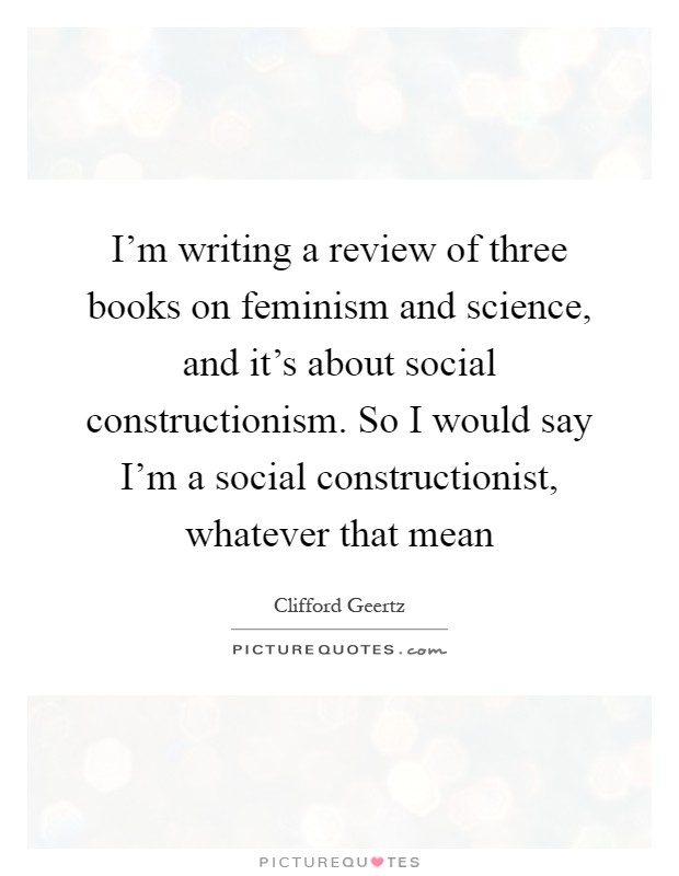 I'm writing a review of three books on feminism and science, and it's about social constructionism. So I would say I'm a social constructionist, whatever that mean Picture Quote #1