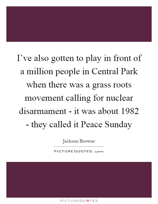 I've also gotten to play in front of a million people in Central Park when there was a grass roots movement calling for nuclear disarmament - it was about 1982 - they called it Peace Sunday Picture Quote #1