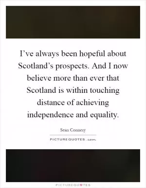 I’ve always been hopeful about Scotland’s prospects. And I now believe more than ever that Scotland is within touching distance of achieving independence and equality Picture Quote #1