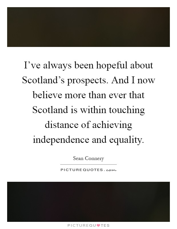 I've always been hopeful about Scotland's prospects. And I now believe more than ever that Scotland is within touching distance of achieving independence and equality Picture Quote #1