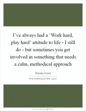 I’ve always had a ‘Work hard, play hard’ attitude to life - I still do - but sometimes you get involved in something that needs a calm, methodical approach Picture Quote #1