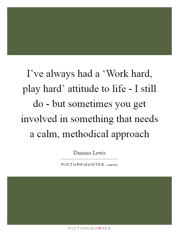I've always had a ‘Work hard, play hard' attitude to life - I still do - but sometimes you get involved in something that needs a calm, methodical approach Picture Quote #1
