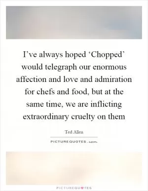 I’ve always hoped ‘Chopped’ would telegraph our enormous affection and love and admiration for chefs and food, but at the same time, we are inflicting extraordinary cruelty on them Picture Quote #1