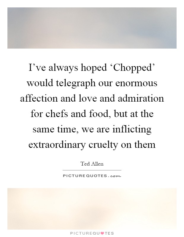 I've always hoped ‘Chopped' would telegraph our enormous affection and love and admiration for chefs and food, but at the same time, we are inflicting extraordinary cruelty on them Picture Quote #1