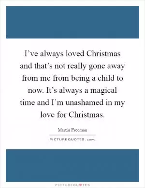 I’ve always loved Christmas and that’s not really gone away from me from being a child to now. It’s always a magical time and I’m unashamed in my love for Christmas Picture Quote #1
