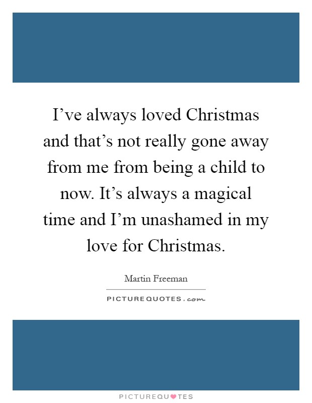I've always loved Christmas and that's not really gone away from me from being a child to now. It's always a magical time and I'm unashamed in my love for Christmas Picture Quote #1