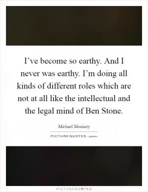 I’ve become so earthy. And I never was earthy. I’m doing all kinds of different roles which are not at all like the intellectual and the legal mind of Ben Stone Picture Quote #1