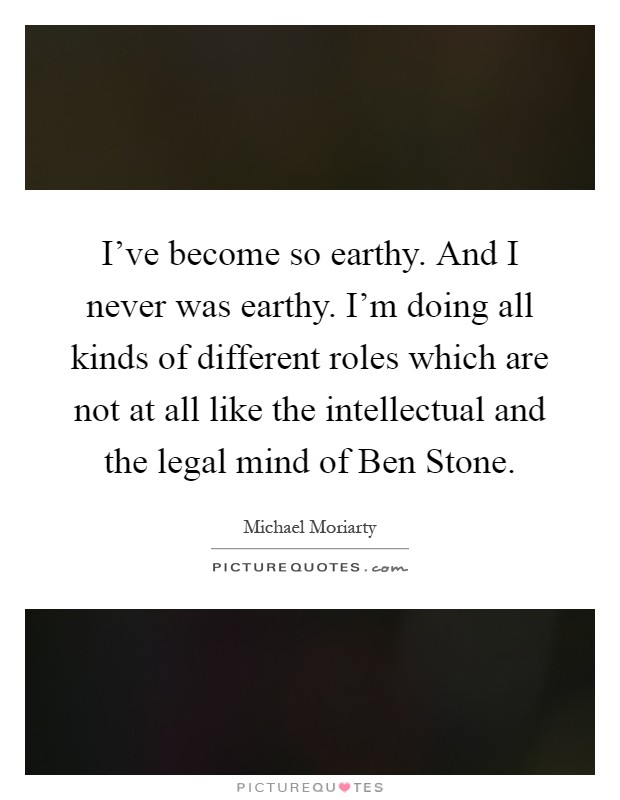 I've become so earthy. And I never was earthy. I'm doing all kinds of different roles which are not at all like the intellectual and the legal mind of Ben Stone Picture Quote #1