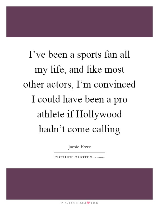 I've been a sports fan all my life, and like most other actors, I'm convinced I could have been a pro athlete if Hollywood hadn't come calling Picture Quote #1