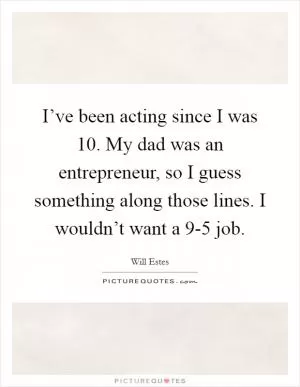 I’ve been acting since I was 10. My dad was an entrepreneur, so I guess something along those lines. I wouldn’t want a 9-5 job Picture Quote #1