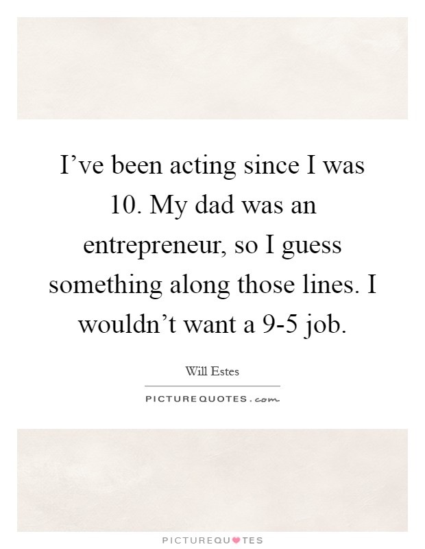 I've been acting since I was 10. My dad was an entrepreneur, so I guess something along those lines. I wouldn't want a 9-5 job Picture Quote #1