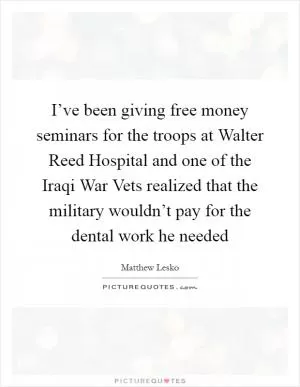I’ve been giving free money seminars for the troops at Walter Reed Hospital and one of the Iraqi War Vets realized that the military wouldn’t pay for the dental work he needed Picture Quote #1