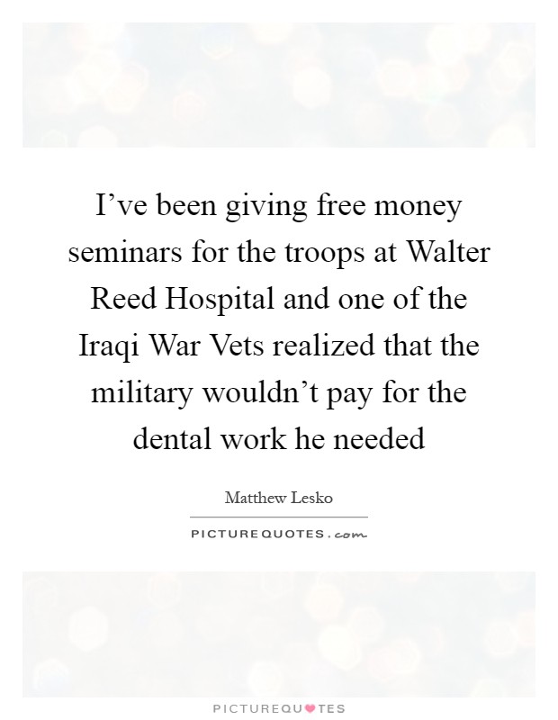 I've been giving free money seminars for the troops at Walter Reed Hospital and one of the Iraqi War Vets realized that the military wouldn't pay for the dental work he needed Picture Quote #1