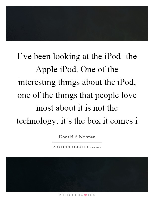 I've been looking at the iPod- the Apple iPod. One of the interesting things about the iPod, one of the things that people love most about it is not the technology; it's the box it comes i Picture Quote #1