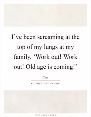 I’ve been screaming at the top of my lungs at my family, ‘Work out! Work out! Old age is coming!’ Picture Quote #1