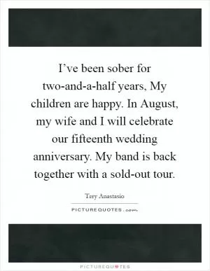 I’ve been sober for two-and-a-half years, My children are happy. In August, my wife and I will celebrate our fifteenth wedding anniversary. My band is back together with a sold-out tour Picture Quote #1