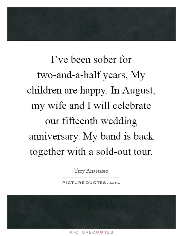 I've been sober for two-and-a-half years, My children are happy. In August, my wife and I will celebrate our fifteenth wedding anniversary. My band is back together with a sold-out tour Picture Quote #1