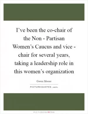 I’ve been the co-chair of the Non - Partisan Women’s Caucus and vice - chair for several years, taking a leadership role in this women’s organization Picture Quote #1