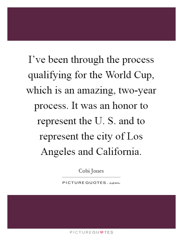 I've been through the process qualifying for the World Cup, which is an amazing, two-year process. It was an honor to represent the U. S. and to represent the city of Los Angeles and California Picture Quote #1