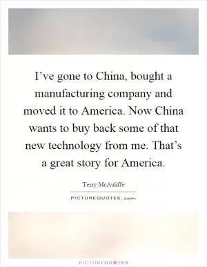 I’ve gone to China, bought a manufacturing company and moved it to America. Now China wants to buy back some of that new technology from me. That’s a great story for America Picture Quote #1